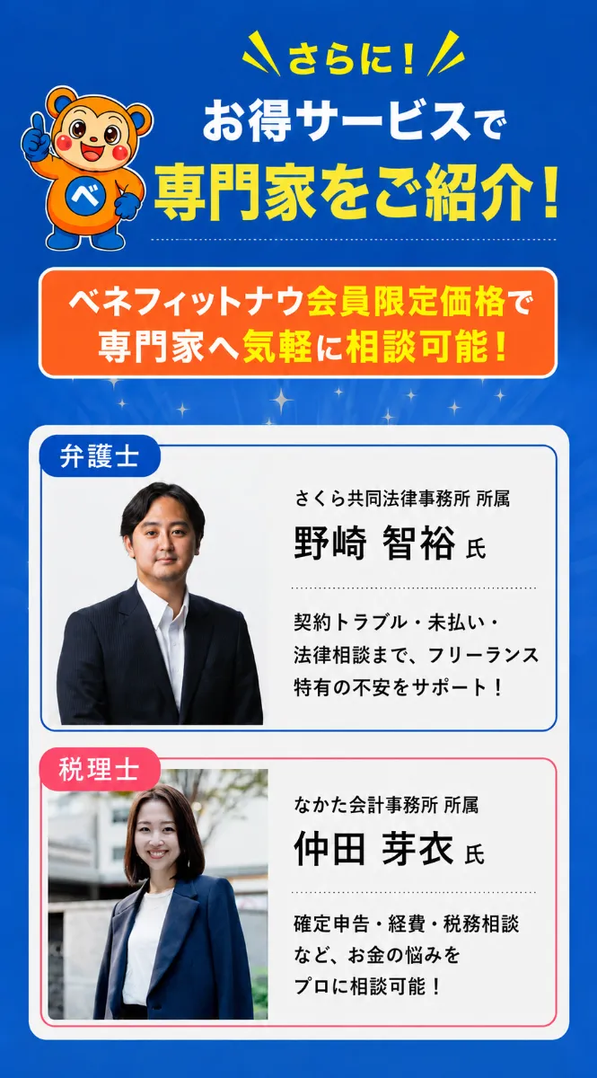 さらに！ お得サービスで専門家をご紹介！ ベネフィットナウ会員限定価格で専門家へ気軽に相談可能！ 【弁護士】さくら共同法律事務所 所属 野崎 智裕 氏 ― 契約トラブル・未払い・法律相談まで、フリーランス特有の不安をサポート！ 【税理士】なかた会計事務所 所属 仲田 芽衣 氏 ― 確定申告・経費・税務相談など、お金の悩みをプロに相談可能！