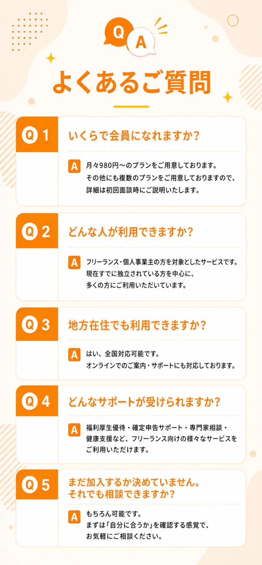 よくあるご質問。Q1 いくらで会員になれますか？ A. 月々980円〜のプランをご用意しております。その他にも複数のプランをご用意しておりますので、詳細は初回面談時にご説明いたします。 Q2 どんな人が利用できますか？ A. フリーランス・個人事業主の方を対象としたサービスです。現在すでに独立されている方を中心に、多くの方にご利用いただいています。 Q3 地方在住でも利用できますか？ A. はい、全国対応可能です。オンラインでのご案内・サポートにも対応しております。 Q4 どんなサポートが受けられますか？ A. 福利厚生優待・確定申告サポート・専門家相談・健康支援など、フリーランス向けの様々なサービスをご利用いただけます。 Q5 まだ加入するか決めていません。それでも相談できますか？ A. もちろん可能です。まずは「自分に合うか」を確認する感覚で、お気軽にご相談ください。