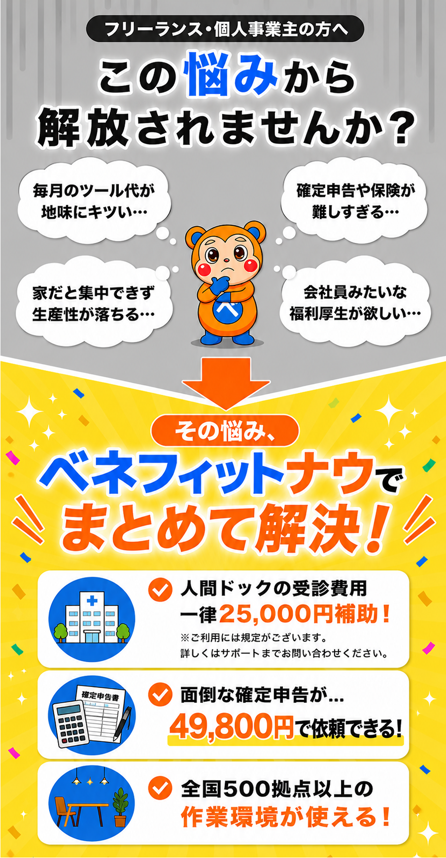 フリーランス・個人事業主の方へ。この悩みから解放されませんか？ 毎月のツール代が地味にキツい… ／ 確定申告や保険が難しすぎる… ／ 家だと集中できず生産性が落ちる… ／ 会社員みたいな福利厚生が欲しい… その悩み、ベネフィットナウでまとめて解決！ 仕事で使うツールやガジェットが特別価格！ 税務・保険・健康相談までサポート！ 全国500拠点以上の作業環境が使える！