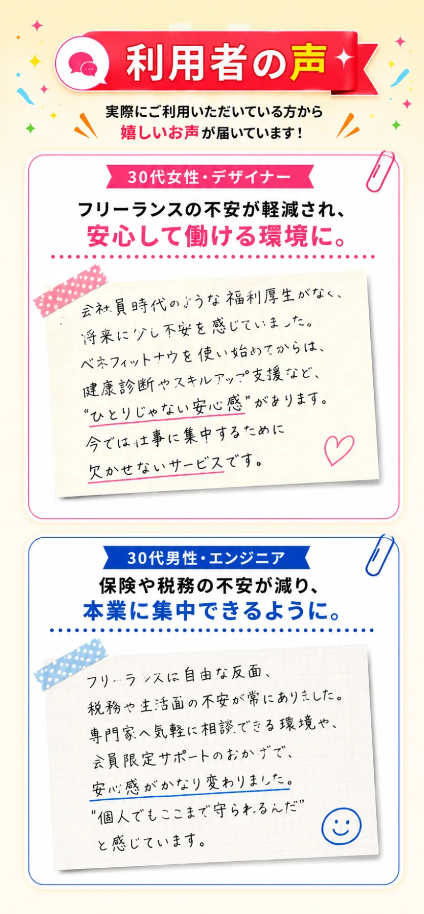 利用者の声。実際にご利用いただいている方から嬉しいお声が届いています！ 【30代女性・デザイナー】フリーランスの不安が軽減され、安心して働ける環境に。「会社員時代のような福利厚生がなく、将来に少し不安を感じていました。ベネフィットナウを使い始めてからは、健康診断やスキルアップ支援など、“ひとりじゃない安心感”があります。今では仕事に集中するために欠かせないサービスです。」 【30代男性・エンジニア】保険や税務の不安が減り、本業に集中できるように。「フリーランスに自由な反面、税務や生活面の不安が常にありました。専門家へ気軽に相談できる環境や、会員限定サポートのおかげで、安心感がかなり変わりました。“個人でもここまで守られるんだ”と感じています。」